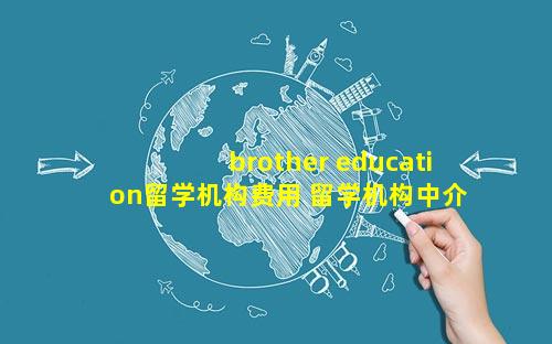 brother education留学机构费用 留学机构中介费用包含什么